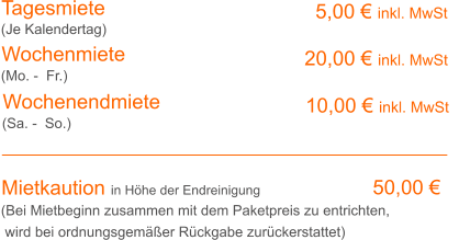 Tagesmiete Wochenmiete   5,00 € inkl. MwSt   20,00 € inkl. MwSt (Je Kalendertag) (Mo. -  Fr.) Mietkaution in Höhe der Endreinigung  50,00 € (Bei Mietbeginn zusammen mit dem Paketpreis zu entrichten, wird bei ordnungsgemäßer Rückgabe zurückerstattet) Wochenendmiete    10,00 € inkl. MwSt (Sa. -  So.)