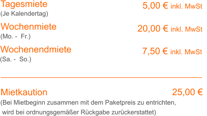 Tagesmiete Wochenmiete   5,00 € inkl. MwSt   20,00 € inkl. MwSt (Je Kalendertag) (Mo. -  Fr.) Mietkaution 25,00 € (Bei Mietbeginn zusammen mit dem Paketpreis zu entrichten, wird bei ordnungsgemäßer Rückgabe zurückerstattet) Wochenendmiete      7,50 € inkl. MwSt (Sa. -  So.)