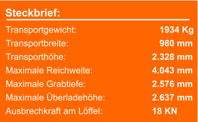 Steckbrief: Transportgewicht: 		 		   1934 Kg Transportbreite: 		  	  		   980 mm Transporthöhe: 		  			2.328 mm Maximale Reichweite: 	  			4.043 mm Maximale Grabtiefe: 	  			2.576 mm Maximale Überladehöhe:   			2.637 mm Ausbrechkraft am Löffel:  			18 KN