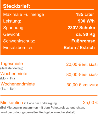Steckbrief: Maximale Füllmenge		               185 Liter Leistung:		     					  900 W/h Spannung:					 230V Schuko Gewicht:					               ca. 90 Kg Schwenkschutz:				    Fußbremse Einsatzbereich: 			     Beton / Estrich Tagesmiete Wochenmiete 20,00 € inkl. MwSt   80,00 € inkl. MwSt (Je Kalendertag) (Mo. -  Fr.) Mietkaution in Höhe der Endreinigung 25,00 € (Bei Mietbeginn zusammen mit dem Paketpreis zu entrichten, wird bei ordnungsgemäßer Rückgabe zurückerstattet) Wochenendmiete    30,00 € inkl. MwSt (Sa. -  So.)